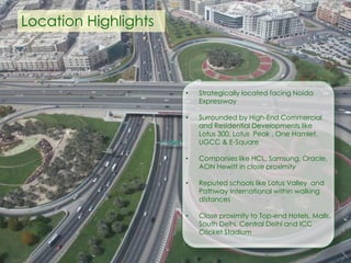 • Strategically located facing Noida
Expressway
• Surrounded by High-End Commercial
and Residential Developments like
Lotus 300, Lotus Peak , One Hamlet,
UGCC & E-Square
• Companies like HCL, Samsung, Oracle,
AON Hewitt in close proximity
• Reputed schools like Lotus Valley and
Pathway International within walking
distances
• Close proximity to Top-end Hotels, Malls,
South Delhi, Central Delhi and ICC
Cricket Stadium
Location Highlights
 