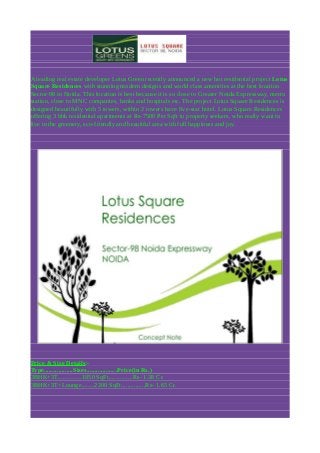 A leading real estate developer Lotus Green recently announced a new hot residential project Lotus
Square Residences with stunning modern designs and world class amenities at the best location
Sector-98 in Noida. This location is best because it is so close to Greater Noida Expressway, metro
station, close to MNC companies, banks and hospitals etc. The project Lotus Square Residences is
designed beautifully with 5 towers, within 2 towers have five-star hotel. Lotus Square Residences
offering 3 bhk residential apartments at Rs-7500 Per Sqft to property seekers, who really want to
live in the greenery, eco-friendly and beautiful area with full happiness and joy.

Price & Size Details:Type..................Sizes...................Price(in Rs.)
3BHK+3T...............1850 SqFt...............Rs- 1.38 Cr.
3BHK+3T+Lounge........2200 SqFt...............Rs- 1.65 Cr.

 