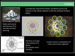 In plan its form is composition of
circles and circular segments .
Stable and neutral
plan because of its
centrally oriented
planning.
The form in its plan
is the collision of 2
figures
i.e. a square and a
rhombus
FORM:
Conceptually inspired this flower symbolizes purity and
holiness in the Hindu tradition is that the architect Fariborz
Sahba
 