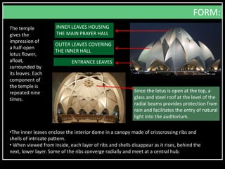 The temple
gives the
impression of
a half-open
lotus flower,
afloat,
surrounded by
its leaves. Each
component of
the temple is
repeated nine
times.
Since the lotus is open at the top, a
glass and steel roof at the level of the
radial beams provides protection from
rain and facilitates the entry of natural
light into the auditorium.
INNER LEAVES HOUSING
THE MAIN PRAYER HALL
OUTER LEAVES COVERING
THE INNER HALL
ENTRANCE LEAVES
FORM:
•The inner leaves enclose the interior dome in a canopy made of crisscrossing ribs and
shells of intricate pattern.
• When viewed from inside, each layer of ribs and shells disappear as it rises, behind the
next, lower layer. Some of the ribs converge radially and meet at a central hub.
 