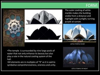 The outer coating of white
marble makes the building
visible from a distance and
highlight with sunlight, turning
purple at sunset.
FORM:
LOTUS TEMPLE IN DAY
LOTUS TEMPLE AT NIGHT
•The temple is surrounded by nine large pools of
water that not only enhance its beauty but also
play a role in the natural cooling system of the
hall.
•All elements are in multiples of “9” as it is said to
symbolise comprehensiveness, oneness and unity.
 