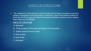 PARTS OF STRUCTURE
 The complexity of the structure and the high level of labour necessary required a
dynamic management with high grade of innovation. One of the essential means of
achieving the fixed objective was to anticipate problems in advance and to resolve
them using test and Models.
PARTS OF STRUCTURE
A. Basement
B. Three groups of Nine shells springing from the podium
C. Double layered Interior Dome
D. Nine Arches
E. Nine Ponds
F. Walkways
 