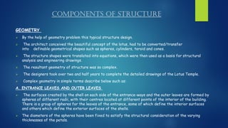 COMPONENTS OF STRUCTURE
GEOMETRY
➢ By the help of geometry problem this typical structure design.
➢ The architect conceived the beautiful concept of the lotus, had to be converted/transfer
into definable geometrical shapes such as spheres, cylinders, toroid and cones.
➢ The structure shapes were translated into equations, which were then used as a basis for structural
analysis and engineering drawings.
➢ The resultant geometry of structure was so complex.
➢ The designers took over two and half years to complete the detailed drawings of the Lotus Temple.
➢ Complex geometry in simple terms describe below such as:
A. ENTRANCE LEAVES AND OUTER LEAVES
➢ The surfaces created by the shell on each side of the entrance-ways and the outer leaves are formed by
spheres of different radii, with their centres located at different points of the interior of the building.
There is a group of spheres for the leaves of the entrance, some of which define the interior surfaces
and others which define the exterior surfaces of the shells.
➢ The diameters of the spheres have been fixed to satisfy the structural consideration of the varying
thicknesses of the petals.
 