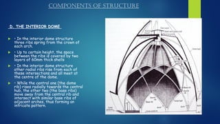 COMPONENTS OF STRUCTURE
D. THE INTERIOR DOME
 • In the interior dome structure
three ribs spring from the crown of
each arch.
 • Up to certain height, the space
between the ribs is covered by two
layers of 60mm thick shells
 • In the interior dome structure
other radial ribs rise from each of
these intersections and all meet at
the centre of the dome.
 • While the central one (the dome
rib) rises radially towards the central
hub, the other two (the base ribs)
move away from the central rib and
intersect with similar base ribs of
adjacent arches, thus forming an
intricate pattern.
 