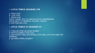 ➢ LOTUS TEMPLE DESIGNED FOR
A. DEAD LOAD
B. LIVE LOAD
C. WIND LOAD
WIND TUNNEL TEST IN AERONAUTICAL ENGINEERING
DEPARTMENT AT IMPERIAL COLLEGE, LONDON
D. EARTHQUAKE LOAD
➢ LOTUS TEMPLE IS DESIGNED BY
A. TUBULAR STEEL GLAZING FRAMES
B. FINITE ELEMENT ANALYSIS
C. EQUIVALENT GRILLAGE MODELS FOR SHELLS IN THE COMPUTER
PROGRAM
D. QUADRILATERAL ELEMENT
 