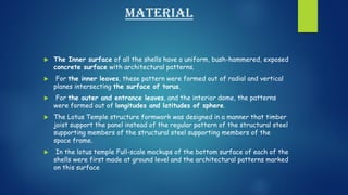material
 The Inner surface of all the shells have a uniform, bush-hammered, exposed
concrete surface with architectural patterns.
 For the inner leaves, these pattern were formed out of radial and vertical
planes intersecting the surface of torus.
 For the outer and entrance leaves, and the interior dome, the patterns
were formed out of longitudes and latitudes of sphere.
 The Lotus Temple structure formwork was designed in a manner that timber
joist support the panel instead of the regular pattern of the structural steel
supporting members of the structural steel supporting members of the
space frame.
 In the lotus temple Full-scale mockups of the bottom surface of each of the
shells were first made at ground level and the architectural patterns marked
on this surface
 