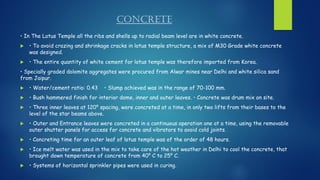 CONCRETE
• In The Lotus Temple all the ribs and shells up to radial beam level are in white concrete.
 • To avoid crazing and shrinkage cracks in lotus temple structure, a mix of M30 Grade white concrete
was designed.
 • The entire quantity of white cement for lotus temple was therefore imported from Korea.
• Specially graded dolomite aggregates were procured from Alwar mines near Delhi and white silica sand
from Jaipur.
 • Water/cement ratio: 0.43 • Slump achieved was in the range of 70-100 mm.
 • Bush hammered finish for interior dome, inner and outer leaves. • Concrete was drum mix on site.
 • Three inner leaves at 120⁰ spacing, were concreted at a time, in only two lifts from their bases to the
level of the star beams above.
 • Outer and Entrance leaves were concreted in a continuous operation one at a time, using the removable
outer shutter panels for access for concrete and vibrators to avoid cold joints.
 • Concreting time for an outer leaf of lotus temple was of the order of 48 hours.
 • Ice melt water was used in the mix to take care of the hot weather in Delhi to cool the concrete, that
brought down temperature of concrete from 40⁰ C to 25⁰ C.
 • Systems of horizontal sprinkler pipes were used in curing.
 