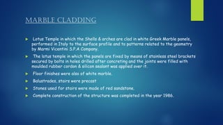 MARBLE CLADDING
 Lotus Temple in which the Shells & arches are clad in white Greek Marble panels,
performed in Italy to the surface profile and to patterns related to the geometry
by Marmi Vicentini S.P.A Company.
 The lotus temple in which the panels are fixed by means of stainless steel brackets
secured by bolts in holes drilled after concreting and the joints were filled with
moulded rubber cordon & silicon sealant was applied over it.
 Floor finishes were also of white marble.
 Balustrades, stairs were precast
 Stones used for stairs were made of red sandstone.
 Complete construction of the structure was completed in the year 1986.
 