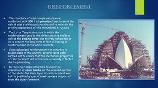 Reinforcement
 The structure of lotus temple petals were
reinforced with 300 t of galvanized bar to avoid the
risk of rust staining and cracking and to maintain the
pristine appearance of this monumental structure.
 The Lotus Temple structure in which the
reinforcement used in the white concrete shells as
well as the binding wires was entirely galvanized so
as to prevent the long-term effect of rusting of
reinforcement on the white concrete.
 Since galvanized reinforcement for concrete is
seldom used in this country, several tests were
carried out to ensure that the mechanical properties
of reinforcement did not become adversely affected
due to galvanizing.
 In the lotus temple structure to avoid the
impression of cover blocks on the exposed surface
of the shells, the inner layer of reinforcement was
held in position by special steel spacers supported
from the outer formwork.
 