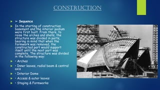 CONSTRUCTION
 ➢ Sequence
 In the starting of construction
basement and the interior podium
were first built. From there, to
raise the arches and shells, the
structure was divided in parts,
bearing in mind that when the
formwork was removed, the
constructed part would support
itself until the next part was
complete. The structure was divided
in the following way:
 • Arches
 • Inner leaves, radial beam & central
axis
 • Interior Dome
 • Access & outer leaves
 • Staging & Formworks
 
