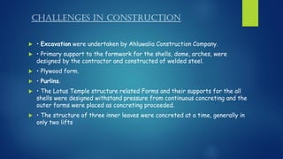 CHALLENGES IN CONSTRUCTION
 • Excavation were undertaken by Ahluwalia Construction Company.
 • Primary support to the formwork for the shells, dome, arches, were
designed by the contractor and constructed of welded steel.
 • Plywood form.
 • Purlins.
 • The Lotus Temple structure related Forms and their supports for the all
shells were designed withstand pressure from continuous concreting and the
outer forms were placed as concreting proceeded.
 • The structure of three inner leaves were concreted at a time, generally in
only two lifts
 