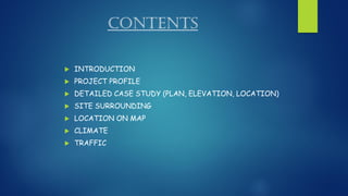 CONTENTS
 INTRODUCTION
 PROJECT PROFILE
 DETAILED CASE STUDY (PLAN, ELEVATION, LOCATION)
 SITE SURROUNDING
 LOCATION ON MAP
 CLIMATE
 TRAFFIC
 