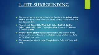 4. SITE SURROUNDING
 The nearest metro station to the Lotus Temple is the Kalkaji metro
station that falls on the Violet Line route. Visiting Hours: 9 a.m. to 5
p.m. Open all days.
 Nearest mall Select City Walk Mall, Saket District Centre,
Saket, New Delhi, India. Driving Distance 6 kms or 3.7 miles or
3.2 nautical miles
 Nearest metro station Kalkaji metro station.The nearest metro
station to the Lotus Temple is the Kalkaji metro station that falls
on the Violet Line route.
 The nearest bus stop to Lotus Temple Road in Delhi is a 3 min walk
away.
 