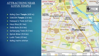 Attractions near
Lotus Temple
 Kalkaji Devi Temple (600 m)
 ISKCON Temple (2.6 km)
 Humayun's Tomb (6.5 km)
 Hauz Khaz (8.1 km)
 India Gate (8.6 km)
 Safdarjung Tomb (9.2 km)
 Qutub Minar (9.8 km)
 Lodhi Tomb (10 km)
 Kalkaji metro station
 