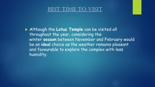 BEST TIME TO VISIT
 Although the Lotus Temple can be visited all
throughout the year, considering the
winter season between November and February would
be an ideal choice as the weather remains pleasant
and favourable to explore the complex with less
humidity.
 