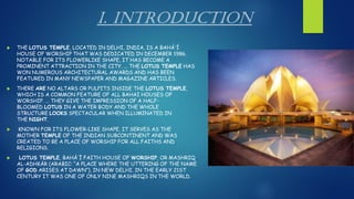 I. INTRODUCTION
 THE LOTUS TEMPLE, LOCATED IN DELHI, INDIA, IS A BAHÁʼÍ
HOUSE OF WORSHIP THAT WAS DEDICATED IN DECEMBER 1986.
NOTABLE FOR ITS FLOWERLIKE SHAPE, IT HAS BECOME A
PROMINENT ATTRACTION IN THE CITY. ... THE LOTUS TEMPLE HAS
WON NUMEROUS ARCHITECTURAL AWARDS AND HAS BEEN
FEATURED IN MANY NEWSPAPER AND MAGAZINE ARTICLES.
 THERE ARE NO ALTARS OR PULPITS INSIDE THE LOTUS TEMPLE,
WHICH IS A COMMON FEATURE OF ALL BAHAI HOUSES OF
WORSHIP. ... THEY GIVE THE IMPRESSION OF A HALF-
BLOOMED LOTUS IN A WATER BODY AND THE WHOLE
STRUCTURE LOOKS SPECTACULAR WHEN ILLUMINATED IN
THE NIGHT.
 KNOWN FOR ITS FLOWER-LIKE SHAPE, IT SERVES AS THE
MOTHER TEMPLE OF THE INDIAN SUBCONTINENT AND WAS
CREATED TO BE A PLACE OF WORSHIP FOR ALL FAITHS AND
RELIGIONS.
 LOTUS TEMPLE, BAHĀʾĪ FAITH HOUSE OF WORSHIP, OR MASHRIQ
AL-ADHKĀR (ARABIC: “A PLACE WHERE THE UTTERING OF THE NAME
OF GOD ARISES AT DAWN”), IN NEW DELHI. IN THE EARLY 21ST
CENTURY IT WAS ONE OF ONLY NINE MASHRIQS IN THE WORLD.
 