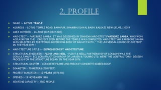 2. PROFILE
 NAME :- LOTUS TEMPLE
 ADDRESS :- LOTUS TEMPLE ROAD, BAHAPUR, SHAMBHU DAYAL BAGH, KALKAJI NEW DELHI, 110019
 AREA COVERED :- 26 ACRE (10.5 HECTARE)
 ARCHITECT :- FARIBORZ SAHBA. IT WAS DESIGNED BY IRANIAN ARCHITECT FARIBORZ SAHBA, WHO WON
ACCLAIM FOR THE PROJECT EVEN BEFORE THE TEMPLE WAS COMPLETED. ARCHITECT MR. FARIBORZ SAHBA
WAS SELECTED BY THE WORLD GOVERNING BODY OF BAHA’I FAITH, “ THE UNIVERSAL HOUSE OF JUSTICE”
IN THE YEAR 1974 •
 ARCHITECTURE STYLE :- EXPRESSIONIST ARCHITECTURE.
 STRUCTURAL ENGINEER :- FLINT AND NEIL. • FLINT & NEILL PARTNERSHIP OF LONDON WAS THE
CONSULTANCY • ECC CONSTRUCTION GROUP OF LARSEN & TOUBRO LTD. WERE THE CONTRACTORS • DESIGN
PROCESS FOR THE STRUCTURE BEGAN IN THE YEAR 1976.
 STRUCTURAL SYSTEM :- CONCRETE FRAME AND PRECAST CONCRETE RIBBED ROOF
 DIAMETER :- 70 METERS (230 FEET)
 PROJECT DURATION :- 10 YEARS (1976-86)
 OPENED :- 13 NOVEMBER 1986
 SEATING CAPACITY :- 2500 PEOPLE
 