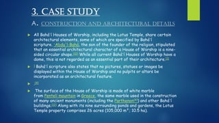 3. CASE STUDY
A. CONSTRUCTION AND ARCHITECTURAL DETAILS
 All Baháʼí Houses of Worship, including the Lotus Temple, share certain
architectural elements, some of which are specified by Baháʼí
scripture. ʻAbdu'l-Bahá, the son of the founder of the religion, stipulated
that an essential architectural character of a House of Worship is a nine-
sided circular shape.[10] While all current Baháʼí Houses of Worship have a
dome, this is not regarded as an essential part of their architecture.[11
 ] Baháʼí scripture also states that no pictures, statues or images be
displayed within the House of Worship and no pulpits or altars be
incorporated as an architectural feature.
 .[4]
 The surface of the House of Worship is made of white marble
from Penteli mountain in Greece, the same marble used in the construction
of many ancient monuments (including the Parthenon[8]) and other Baháʼí
buildings.[12] Along with its nine surrounding ponds and gardens, the Lotus
Temple property comprises 26 acres (105,000 m²; 10.5 ha).
 