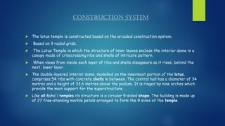 CONSTRUCTION SYSTEM
 The lotus temple is constructed based on the arcaded construction system.
 Based on 9 radial grids.
 The Lotus Temple in which the structure of inner leaves enclose the interior dome in a
canopy made of crisscrossing ribs and shells of intricate pattern.
 When views from inside each layer of ribs and shells disappears as it rises, behind the
next, lower layer.
 The double-layered interior dome, modelled on the innermost portion of the lotus,
comprises 54 ribs with concrete shells in between. The central hall has a diameter of 34
metres and a height of 33.6 metres above the podium. It is ringed by nine arches which
provide the main support for the superstructure.
 Like all Baha'i temples its structure is a circular 9-sided shape. The building is made up
of 27 free-standing marble petals arranged to form the 9 sides of the temple.
 