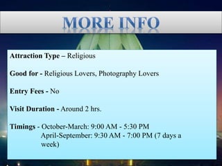 Attraction Type – Religious
Good for - Religious Lovers, Photography Lovers
Entry Fees - No
Visit Duration - Around 2 hrs.
Timings - October-March: 9:00 AM - 5:30 PM
April-September: 9:30 AM - 7:00 PM (7 days a
week)
 