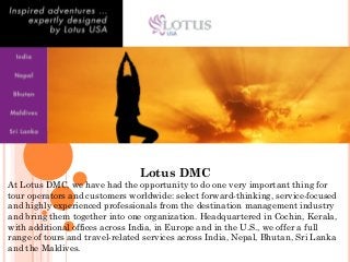 Lotus DMC
At Lotus DMC, we have had the opportunity to do one very important thing for
tour operators and customers worldwide: select forward-thinking, service-focused
and highly experienced professionals from the destination management industry
and bring them together into one organization. Headquartered in Cochin, Kerala,
with additional offices across India, in Europe and in the U.S., we offer a full
range of tours and travel-related services across India, Nepal, Bhutan, Sri Lanka
and the Maldives.
 