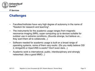 30/11/11 Migration to Lotus Groupware @ UZH, Roberto Mazzoni / Roman Meng Page 10
IT Services
Challenges
– Faculties/Institutes have very high degree of autonomy in the name of
"freedom for research and teaching".
– The instruments for the academic usage ranges from magnetic
resonance imaging (MRI), super computing up to devices suitable for
outdoor use in extreme conditions. (Sounds strange, but believe us...
they want them all to collaborate...)
– Software needed for academic usage is built on a broad range of
operating systems, some of them very exotic. (Do you really believe OS/
2, AmigaOS or OpenVMS is exotic? Don't even dare...)
– Academic work is international, public, interdisciplinary and strongly
networked. (like a good MMO...)
 