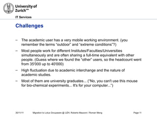 30/11/11 Migration to Lotus Groupware @ UZH, Roberto Mazzoni / Roman Meng Page 11
IT Services
Challenges
– The academic user has a very mobile working environment. (you
remember the terms “outdoor” and “extreme conditions”?)
– Most people work for different Institutes/Faculties/Universities
simultaneously and are often sharing a full-time equivalent with other
people. (Guess where we found the “other” users, so the headcount went
from 35'000 up to 40'000)
– High fluctuation due to academic interchange and the nature of
academic studies.
– Most of them are university graduates... (“No, you can't use this mouse
for bio-chemical experiments... It's for your computer...”)
 