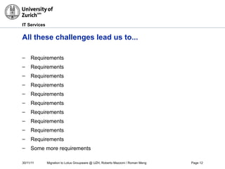 30/11/11 Migration to Lotus Groupware @ UZH, Roberto Mazzoni / Roman Meng Page 12
IT Services
All these challenges lead us to...
– Requirements
– Requirements
– Requirements
– Requirements
– Requirements
– Requirements
– Requirements
– Requirements
– Requirements
– Requirements
– Some more requirements
 