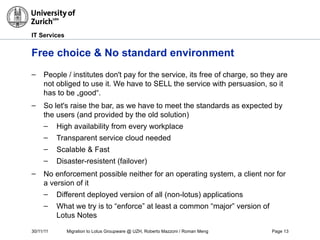 30/11/11 Migration to Lotus Groupware @ UZH, Roberto Mazzoni / Roman Meng Page 13
IT Services
Free choice & No standard environment
– People / institutes don't pay for the service, its free of charge, so they are
not obliged to use it. We have to SELL the service with persuasion, so it
has to be „good“.
– So let's raise the bar, as we have to meet the standards as expected by
the users (and provided by the old solution)
– High availability from every workplace
– Transparent service cloud needed
– Scalable & Fast
– Disaster-resistent (failover)
– No enforcement possible neither for an operating system, a client nor for
a version of it
– Different deployed version of all (non-lotus) applications
– What we try is to “enforce” at least a common “major” version of
Lotus Notes
 