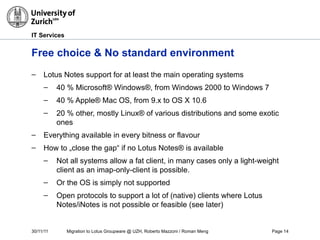 30/11/11 Migration to Lotus Groupware @ UZH, Roberto Mazzoni / Roman Meng Page 14
IT Services
Free choice & No standard environment
– Lotus Notes support for at least the main operating systems
– 40 % Microsoft® Windows®, from Windows 2000 to Windows 7
– 40 % Apple® Mac OS, from 9.x to OS X 10.6
– 20 % other, mostly Linux® of various distributions and some exotic
ones
– Everything available in every bitness or flavour
– How to „close the gap“ if no Lotus Notes® is available
– Not all systems allow a fat client, in many cases only a light-weight
client as an imap-only-client is possible.
– Or the OS is simply not supported
– Open protocols to support a lot of (native) clients where Lotus
Notes/iNotes is not possible or feasible (see later)
 
