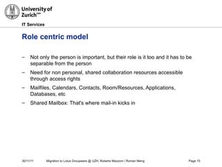 30/11/11 Migration to Lotus Groupware @ UZH, Roberto Mazzoni / Roman Meng Page 15
IT Services
Role centric model
– Not only the person is important, but their role is it too and it has to be
separable from the person
– Need for non personal, shared collaboration resources accessible
through access rights
– Mailfiles, Calendars, Contacts, Room/Resources, Applications,
Databases, etc
– Shared Mailbox: That's where mail-in kicks in
 