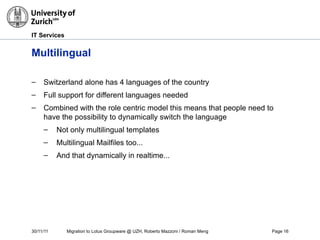30/11/11 Migration to Lotus Groupware @ UZH, Roberto Mazzoni / Roman Meng Page 16
IT Services
Multilingual
– Switzerland alone has 4 languages of the country
– Full support for different languages needed
– Combined with the role centric model this means that people need to
have the possibility to dynamically switch the language
– Not only multilingual templates
– Multilingual Mailfiles too...
– And that dynamically in realtime...
 