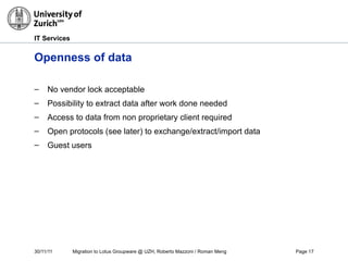 30/11/11 Migration to Lotus Groupware @ UZH, Roberto Mazzoni / Roman Meng Page 17
IT Services
Openness of data
– No vendor lock acceptable
– Possibility to extract data after work done needed
– Access to data from non proprietary client required
– Open protocols (see later) to exchange/extract/import data
– Guest users
 