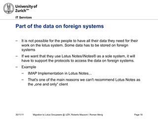 30/11/11 Migration to Lotus Groupware @ UZH, Roberto Mazzoni / Roman Meng Page 18
IT Services
Part of the data on foreign systems
– It is not possible for the people to have all their data they need for their
work on the lotus system. Some data has to be stored on foreign
systems
– If we want that they use Lotus Notes/iNotes® as a sole system, it will
have to support the protocols to access the data on foreign systems.
– Example
– IMAP Implementation in Lotus Notes...
– That's one of the main reasons we can't recommend Lotus Notes as
the „one and only“ client
 