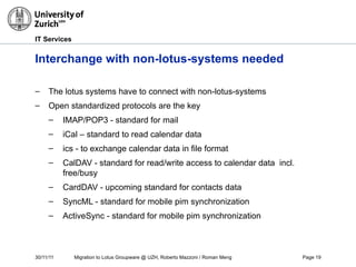 30/11/11 Migration to Lotus Groupware @ UZH, Roberto Mazzoni / Roman Meng Page 19
IT Services
Interchange with non-lotus-systems needed
– The lotus systems have to connect with non-lotus-systems
– Open standardized protocols are the key
– IMAP/POP3 - standard for mail
– iCal – standard to read calendar data
– ics - to exchange calendar data in file format
– CalDAV - standard for read/write access to calendar data incl.
free/busy
– CardDAV - upcoming standard for contacts data
– SyncML - standard for mobile pim synchronization
– ActiveSync - standard for mobile pim synchronization
 