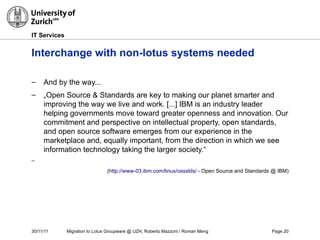 30/11/11 Migration to Lotus Groupware @ UZH, Roberto Mazzoni / Roman Meng Page 20
IT Services
Interchange with non-lotus systems needed
– And by the way...
– „Open Source & Standards are key to making our planet smarter and
improving the way we live and work. [...] IBM is an industry leader
helping governments move toward greater openness and innovation. Our
commitment and perspective on intellectual property, open standards,
and open source software emerges from our experience in the
marketplace and, equally important, from the direction in which we see
information technology taking the larger society.“
–
(http://www-03.ibm.com/linux/ossstds/ - Open Source and Standards @ IBM)
 