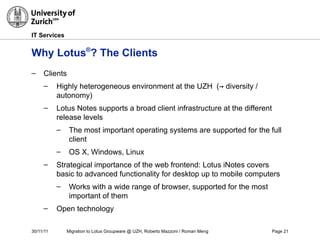 30/11/11 Migration to Lotus Groupware @ UZH, Roberto Mazzoni / Roman Meng Page 21
IT Services
Why Lotus®
? The Clients
– Clients
– Highly heterogeneous environment at the UZH (→ diversity /
autonomy)
– Lotus Notes supports a broad client infrastructure at the different
release levels
– The most important operating systems are supported for the full
client
– OS X, Windows, Linux
– Strategical importance of the web frontend: Lotus iNotes covers
basic to advanced functionality for desktop up to mobile computers
– Works with a wide range of browser, supported for the most
important of them
– Open technology
 
