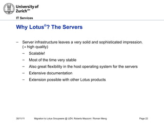 30/11/11 Migration to Lotus Groupware @ UZH, Roberto Mazzoni / Roman Meng Page 22
IT Services
Why Lotus®
? The Servers
– Server infrastructure leaves a very solid and sophisticated impression.
(→ high quality)
– Scalable!
– Most of the time very stable
– Also great flexibility in the host operating system for the servers
– Extensive documentation
– Extension possible with other Lotus products
 