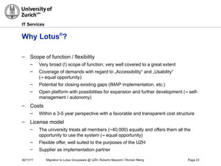 30/11/11 Migration to Lotus Groupware @ UZH, Roberto Mazzoni / Roman Meng Page 23
IT Services
Why Lotus®
?
– Scope of function / flexibility
– Very broad (!) scope of function, very well covered to a great extent
– Coverage of demands with regard to „Accessibility“ and „Usability“
(→ equal opportunity)
– Potential for closing existing gaps (IMAP implementation, etc.)
– Open platform with possibilities for expansion and further development (→ self-
management / autonomy)
– Costs
– Within a 3-5 year perspective with a favorable and transparent cost structure
– License model
– The university treats all members (~40,000) equally and offers them all the
opportunity to use the system (→ equal opportunity)
– Flexible offer, well suited to the purposes of the UZH
– Supplier as implementation partner
 