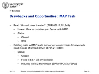 30/11/11 Migration to Lotus Groupware @ UZH, Roberto Mazzoni / Roman Meng Page 26
IT Services
Drawbacks and Opportunities: IMAP Task
– Read / Unread, does it matter? (PMR 68612,211,848)
– Unread Mark Inconsistency on Server with IMAP
– Status:
– Closed
– SPR
– Deleting mails in IMAP leads to incorrect unread marks for new mails
(read instead of unread) (PMR 68751,211,8489)
– Status:
– Closed
– Fixed in 8.5.1 via private hotfix
– Included in 8.5.2 Mainstream (SPR #TPON7MFEPW)
 