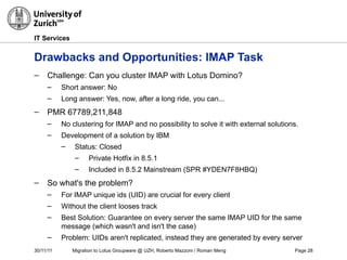 30/11/11 Migration to Lotus Groupware @ UZH, Roberto Mazzoni / Roman Meng Page 28
IT Services
Drawbacks and Opportunities: IMAP Task
– Challenge: Can you cluster IMAP with Lotus Domino?
– Short answer: No
– Long answer: Yes, now, after a long ride, you can...
– PMR 67789,211,848
– No clustering for IMAP and no possibility to solve it with external solutions.
– Development of a solution by IBM
– Status: Closed
– Private Hotfix in 8.5.1
– Included in 8.5.2 Mainstream (SPR #YDEN7F8HBQ)
– So what's the problem?
– For IMAP unique ids (UID) are crucial for every client
– Without the client looses track
– Best Solution: Guarantee on every server the same IMAP UID for the same
message (which wasn't and isn't the case)
– Problem: UIDs aren't replicated, instead they are generated by every server
 