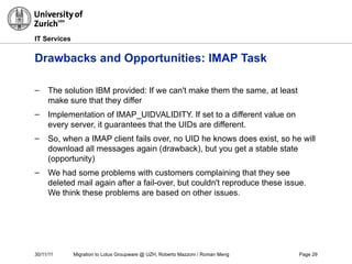 30/11/11 Migration to Lotus Groupware @ UZH, Roberto Mazzoni / Roman Meng Page 29
IT Services
Drawbacks and Opportunities: IMAP Task
– The solution IBM provided: If we can't make them the same, at least
make sure that they differ
– Implementation of IMAP_UIDVALIDITY. If set to a different value on
every server, it guarantees that the UIDs are different.
– So, when a IMAP client fails over, no UID he knows does exist, so he will
download all messages again (drawback), but you get a stable state
(opportunity)
– We had some problems with customers complaining that they see
deleted mail again after a fail-over, but couldn't reproduce these issue.
We think these problems are based on other issues.
 