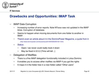 30/11/11 Migration to Lotus Groupware @ UZH, Roberto Mazzoni / Roman Meng Page 30
IT Services
Drawbacks and Opportunities: IMAP Task
– IMAP Data Corruption
– Increasing number of error reports: Note NTxxxx was not updated in the IMAP
btree. Corruption of database.
– Seems to happen when moving documents from one folder to another in
IMAP.
– There's even an article about it in the DominoPower Magazine, a quote from it: "IBM sugg
(http://www.dominopower.com/issues/issue201004/00002501001.html)
– Status:
– Open / we never could really track it down
– May be fixed in 8.5.2 (Time will tell...)
– Delegation of Mailfiles
– There is a fine IMAP delegation functionality included in Lotus Domino.
– It enables you to access other maifiles via IMAP if you got the rights
– It maps it in the folder tree in a new folder called “Other users”
 