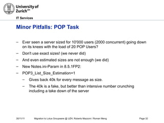 30/11/11 Migration to Lotus Groupware @ UZH, Roberto Mazzoni / Roman Meng Page 32
IT Services
Minor Pitfalls: POP Task
– Ever seen a server sized for 10'000 users (2000 concurrent) going down
on its knees with the load of 20 POP Users?
– Don't use exact sizes! (we never did)
– And even estimated sizes are not enough (we did)
– New Notes.ini-Param in 8.5.1FP2:
– POP3_List_Size_Estimation=1
– Gives back 40k for every message as size.
– The 40k is a fake, but better than intensive number crunching
including a take down of the server
 
