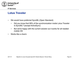 30/11/11 Migration to Lotus Groupware @ UZH, Roberto Mazzoni / Roman Meng Page 33
IT Services
Lotus Traveler
– We would have preferred SyncML (Open Standard)
– Did you know that 99% of the synchronization inside Lotus Traveler
is SyncML? (except ActiveSync)
– But we're happy with the current solution as it works for all needed
mobile OS
– Works like a charm
 