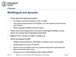 30/11/11 Migration to Lotus Groupware @ UZH, Roberto Mazzoni / Roman Meng Page 37
IT Services
Multilingual and dynamic
– Think about the following situation:
– A professor and three assistants share a mailfile
– Two of them speak German and English, one only English and the last one
only German
– Which language template would you apply?
– That's one of the reasons for us to have multilingual mailfiles, so the
users can choose their language dynamically
– PMR #11101,112,848, #11995,112,848 et al.
– Hot fix developed by IBM
– ENABLE_MULTILINGUAL_FOLDERS=1 & Merger tool for the template
– Worked great for the last 7-8 months
– We found now a problem with Lotus Traveler which didn't synchronize the
inbox anymore by some users.
– Included in 8.5.2: SPR #SHEZ6VLEDR, #RGAU7ZXN4T
 