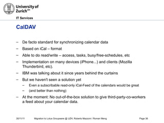 30/11/11 Migration to Lotus Groupware @ UZH, Roberto Mazzoni / Roman Meng Page 38
IT Services
CalDAV
– De facto standard for synchronizing calendar data
– Based on iCal – format
– Able to do read/write – access, tasks, busy/free-schedules, etc
– Implementation on many devices (iPhone...) and clients (Mozilla
Thunderbird, etc).
– IBM was talking about it since years behind the curtains
– But we haven't seen a solution yet
– Even a subscribable read-only iCal-Feed of the calendars would be great
– (and better than nothing)
– At the moment: No out-of-the-box solution to give third-party-co-workers
a feed about your calendar data.
 
