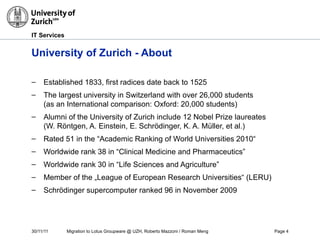 30/11/11 Migration to Lotus Groupware @ UZH, Roberto Mazzoni / Roman Meng Page 4
IT Services
University of Zurich - About
– Established 1833, first radices date back to 1525
– The largest university in Switzerland with over 26,000 students
(as an International comparison: Oxford: 20,000 students)
– Alumni of the University of Zurich include 12 Nobel Prize laureates
(W. Röntgen, A. Einstein, E. Schrödinger, K. A. Müller, et al.)
– Rated 51 in the “Academic Ranking of World Universities 2010“
– Worldwide rank 38 in “Clinical Medicine and Pharmaceutics”
– Worldwide rank 30 in “Life Sciences and Agriculture”
– Member of the „League of European Research Universities“ (LERU)
– Schrödinger supercomputer ranked 96 in November 2009
 