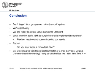 30/11/11 Migration to Lotus Groupware @ UZH, Roberto Mazzoni / Roman Meng Page 40
IT Services
Conclusion
– Don't forget: it's a groupware, not only a mail system
– We're still happy
– We are ready to roll out Lotus Sametime Standard
– What we think about IBM as our provider and implementation partner:
– Flexible, reactive and open minded to our needs
– Robust
– Did you ever loose a redundant SAN?
– But we still agree with Marie Scott (Director of E-mail Services, Virginia
Commonwealth University): “Why do universities like “free, free, free”?” ☺
 