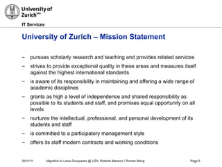 30/11/11 Migration to Lotus Groupware @ UZH, Roberto Mazzoni / Roman Meng Page 5
IT Services
University of Zurich – Mission Statement
– pursues scholarly research and teaching and provides related services
– strives to provide exceptional quality in these areas and measures itself
against the highest international standards
– is aware of its responsibility in maintaining and offering a wide range of
academic disciplines
– grants as high a level of independence and shared responsibility as
possible to its students and staff, and promises equal opportunity on all
levels
– nurtures the intellectual, professional, and personal development of its
students and staff
– is committed to a participatory management style
– offers its staff modern contracts and working conditions
 